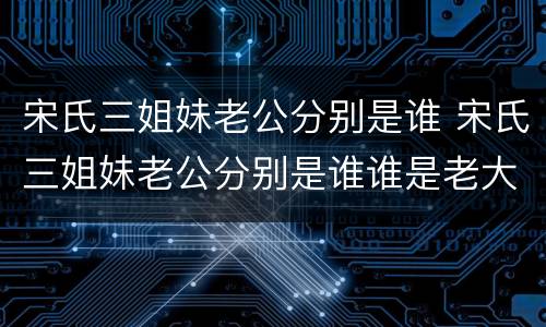 宋氏三姐妹老公分别是谁 宋氏三姐妹老公分别是谁谁是老大