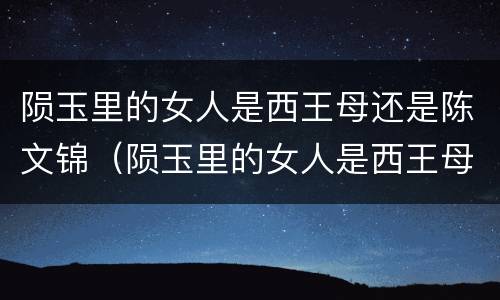 陨玉里的女人是西王母还是陈文锦（陨玉里的女人是西王母还是陈文锦?）
