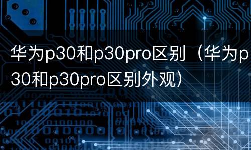 华为p30和p30pro区别（华为p30和p30pro区别外观）