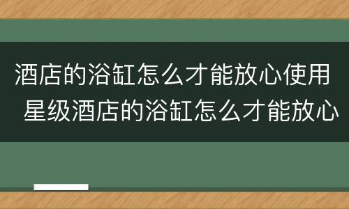 酒店的浴缸怎么才能放心使用 星级酒店的浴缸怎么才能放心使用
