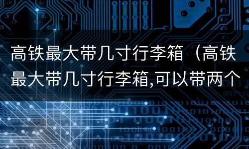 高铁最大带几寸行李箱（高铁最大带几寸行李箱,可以带两个吗?）