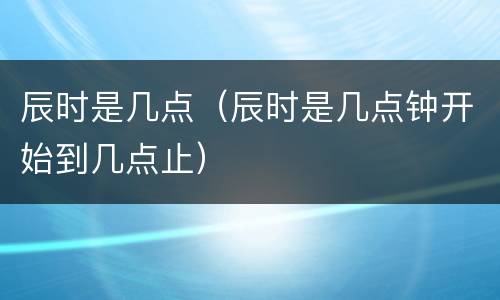 辰时是几点（辰时是几点钟开始到几点止）