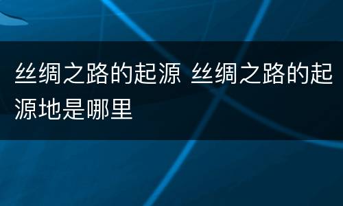 丝绸之路的起源 丝绸之路的起源地是哪里