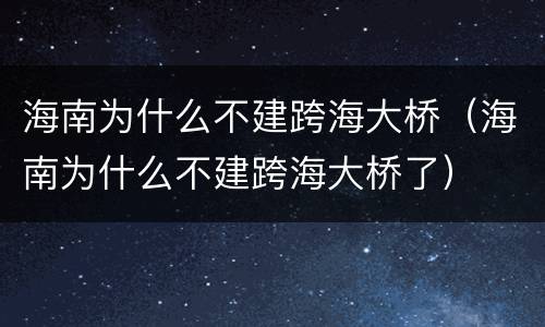 海南为什么不建跨海大桥（海南为什么不建跨海大桥了）