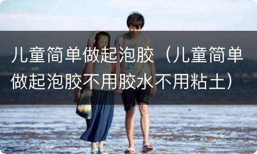 儿童简单做起泡胶（儿童简单做起泡胶不用胶水不用粘土）