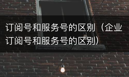 订阅号和服务号的区别（企业订阅号和服务号的区别）
