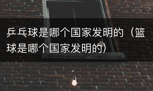 乒乓球是哪个国家发明的（篮球是哪个国家发明的）