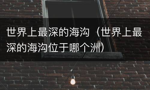 世界上最深的海沟（世界上最深的海沟位于哪个洲）