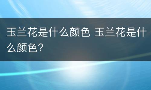 玉兰花是什么颜色 玉兰花是什么颜色?