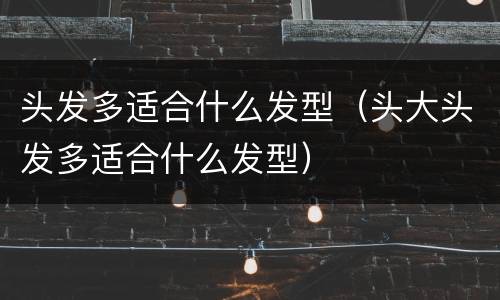 头发多适合什么发型（头大头发多适合什么发型）