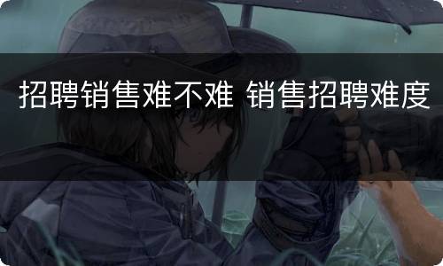 招聘销售难不难 销售招聘难度