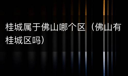 桂城属于佛山哪个区（佛山有桂城区吗）