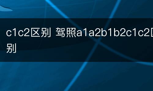 c1c2区别 驾照a1a2b1b2c1c2区别