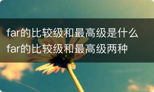 far的比较级和最高级是什么 far的比较级和最高级两种