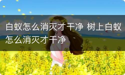 白蚁怎么消灭才干净 树上白蚁怎么消灭才干净
