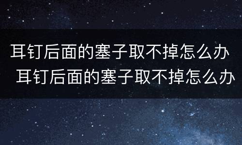 耳钉后面的塞子取不掉怎么办 耳钉后面的塞子取不掉怎么办进里面了