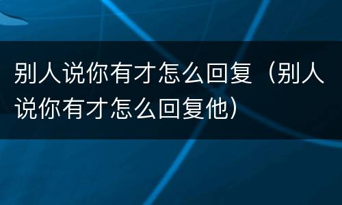 别人说你有才怎么回复（别人说你有才怎么回复他）