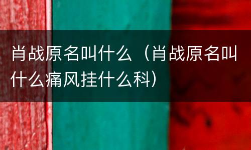肖战原名叫什么（肖战原名叫什么痛风挂什么科）