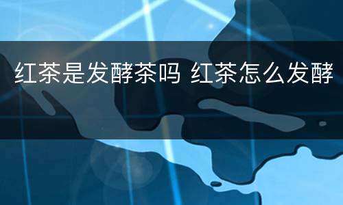 红茶是发酵茶吗 红茶怎么发酵