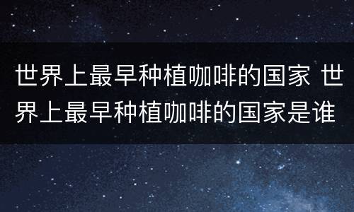 世界上最早种植咖啡的国家 世界上最早种植咖啡的国家是谁