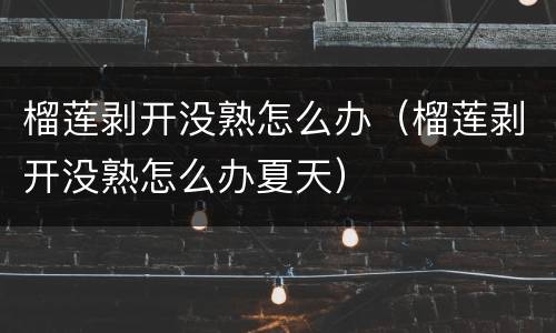 榴莲剥开没熟怎么办（榴莲剥开没熟怎么办夏天）