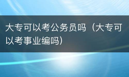 大专可以考公务员吗（大专可以考事业编吗）