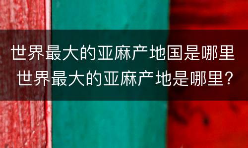 世界最大的亚麻产地国是哪里 世界最大的亚麻产地是哪里?