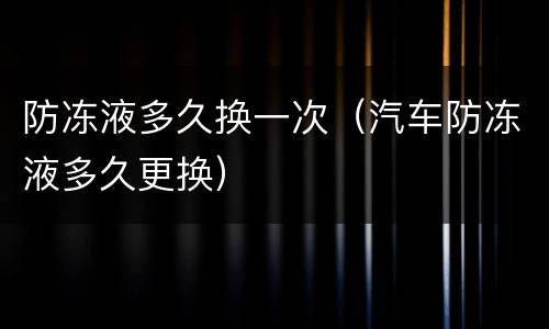 防冻液多久换一次（汽车防冻液多久更换）