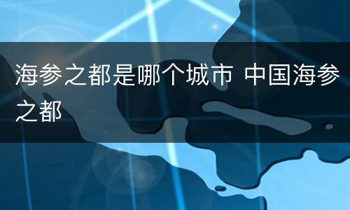 海参之都是哪个城市 中国海参之都