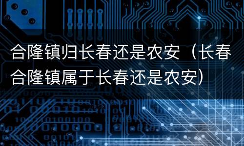 合隆镇归长春还是农安（长春合隆镇属于长春还是农安）