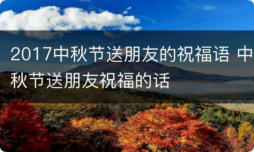 2017中秋节送朋友的祝福语 中秋节送朋友祝福的话