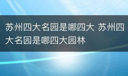 苏州四大名园是哪四大 苏州四大名园是哪四大园林