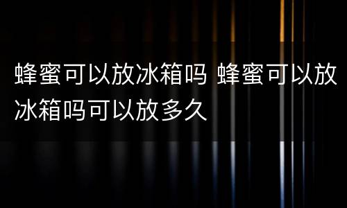 蜂蜜可以放冰箱吗 蜂蜜可以放冰箱吗可以放多久