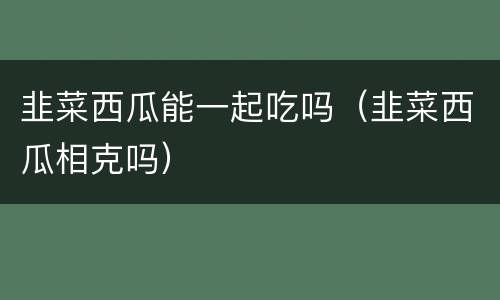 韭菜西瓜能一起吃吗（韭菜西瓜相克吗）