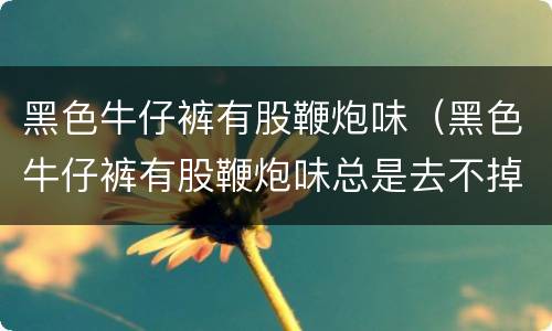 黑色牛仔裤有股鞭炮味（黑色牛仔裤有股鞭炮味总是去不掉）