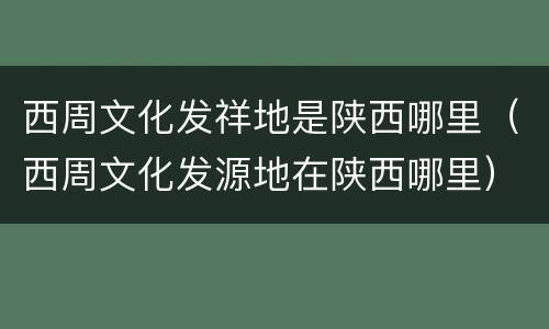 西周文化发祥地是陕西哪里（西周文化发源地在陕西哪里）