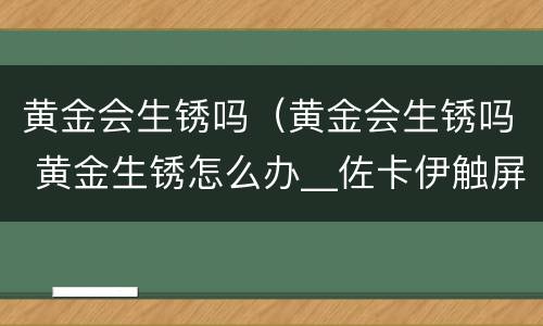 黄金会生锈吗（黄金会生锈吗 黄金生锈怎么办__佐卡伊触屏版）