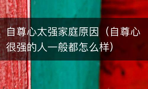 自尊心太强家庭原因（自尊心很强的人一般都怎么样）