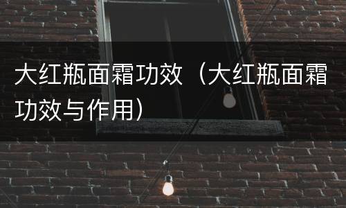 大红瓶面霜功效（大红瓶面霜功效与作用）