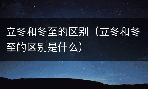 立冬和冬至的区别（立冬和冬至的区别是什么）