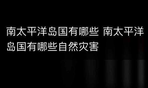 南太平洋岛国有哪些 南太平洋岛国有哪些自然灾害