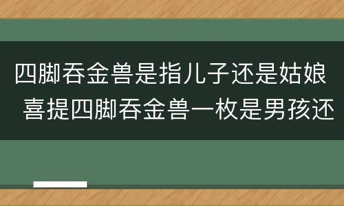 四脚吞金兽是指儿子还是姑娘 喜提四脚吞金兽一枚是男孩还是女孩