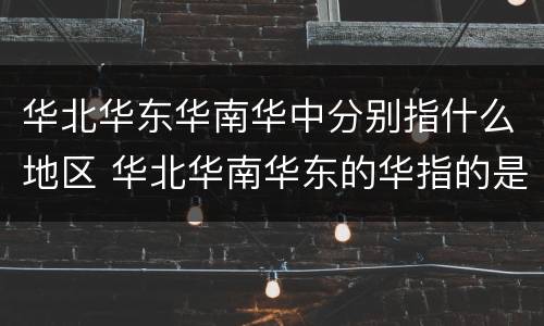 华北华东华南华中分别指什么地区 华北华南华东的华指的是哪