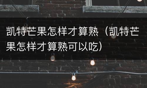 凯特芒果怎样才算熟（凯特芒果怎样才算熟可以吃）
