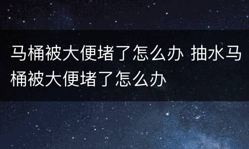 马桶被大便堵了怎么办 抽水马桶被大便堵了怎么办