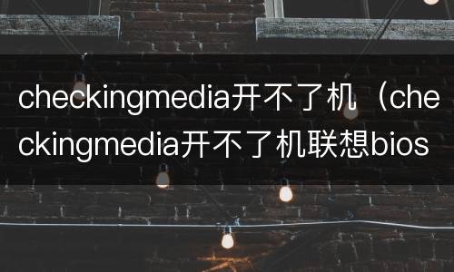 checkingmedia开不了机（checkingmedia开不了机联想bios）