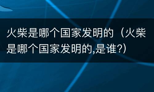 火柴是哪个国家发明的（火柴是哪个国家发明的,是谁?）