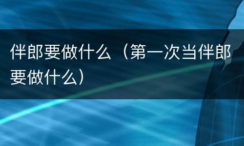 伴郎要做什么（第一次当伴郎要做什么）