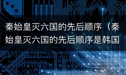 秦始皇灭六国的先后顺序（秦始皇灭六国的先后顺序是韩国）