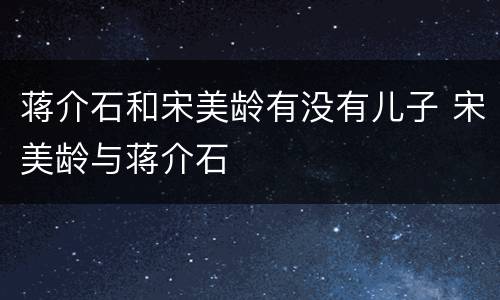 蒋介石和宋美龄有没有儿子 宋美龄与蒋介石